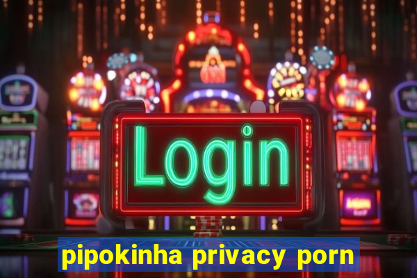 pipokinha privacy porn